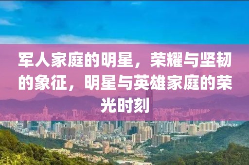 軍人家庭的明星，榮耀與堅韌的象征，明星與英雄家庭的榮光時刻