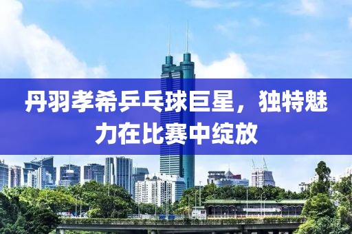 丹羽孝希乒乓球巨星，獨特魅力在比賽中綻放