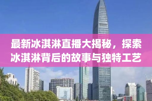 最新冰淇淋直播大揭秘，探索冰淇淋背后的故事與獨特工藝
