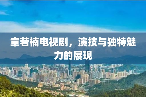 章若楠電視劇，演技與獨特魅力的展現