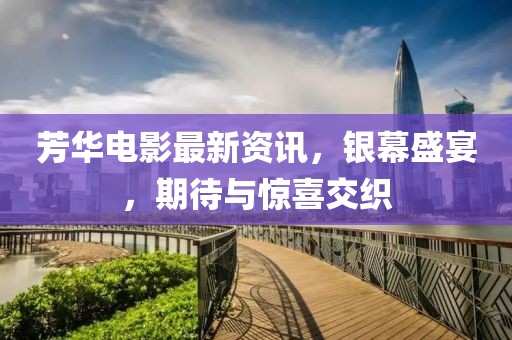 芳華電影最新資訊，銀幕盛宴，期待與驚喜交織