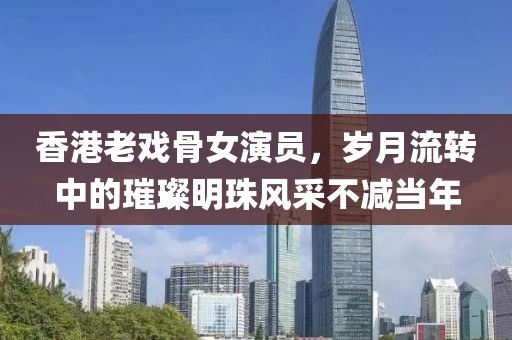 香港老戲骨女演員，歲月流轉中的璀璨明珠風采不減當年