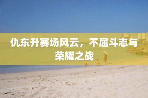 仇東升賽場風云，不屈斗志與榮耀之戰
