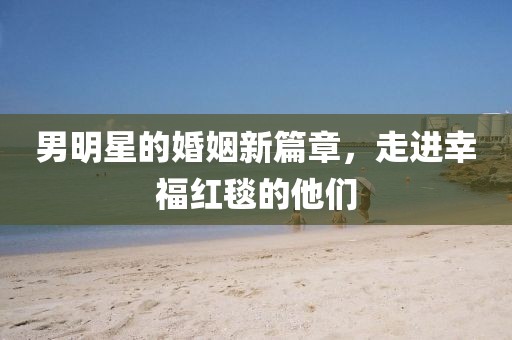 男明星的婚姻新篇章，走進幸福紅毯的他們