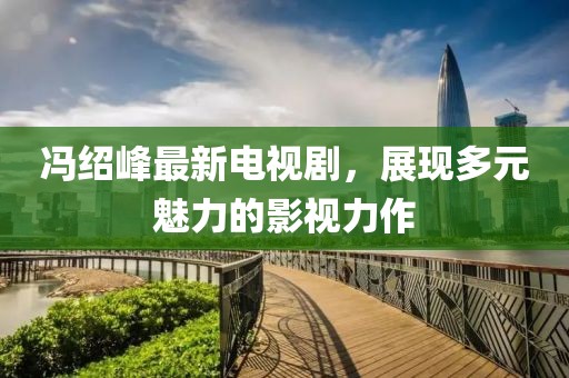 馮紹峰最新電視劇，展現多元魅力的影視力作