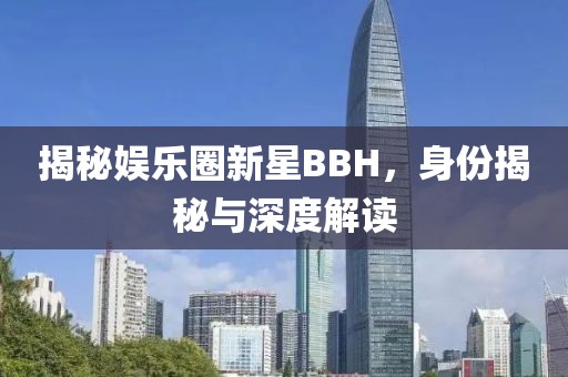 揭秘娛樂圈新星BBH，身份揭秘與深度解讀
