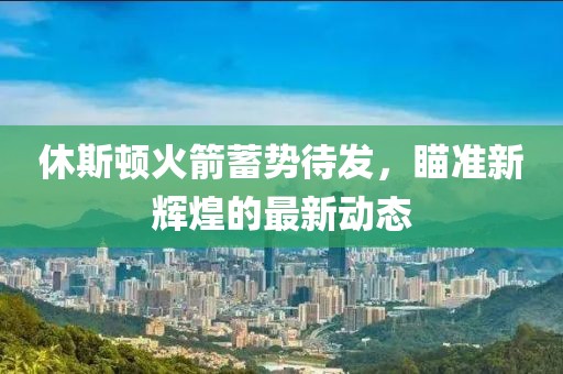 休斯頓火箭蓄勢待發，瞄準新輝煌的最新動態