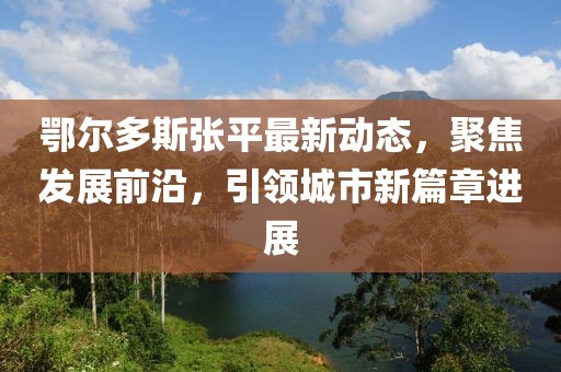 鄂爾多斯張平最新動態，聚焦發展前沿，引領城市新篇章進展