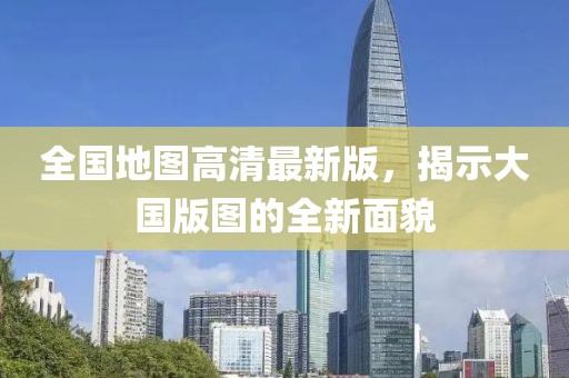全國地圖高清最新版，揭示大國版圖的全新面貌