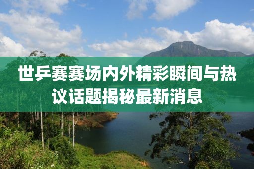 世乒賽賽場內外精彩瞬間與熱議話題揭秘最新消息
