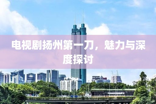 電視劇揚州第一刀，魅力與深度探討