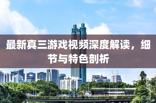 最新真三游戲視頻深度解讀，細節與特色剖析