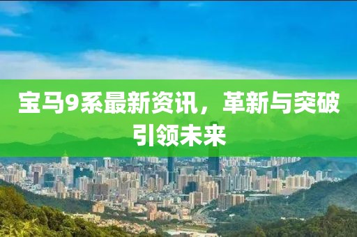 寶馬9系最新資訊，革新與突破引領未來