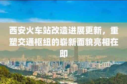 西安火車站改造進展更新，重塑交通樞紐的嶄新面貌亮相在即