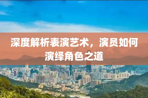 深度解析表演藝術，演員如何演繹角色之道