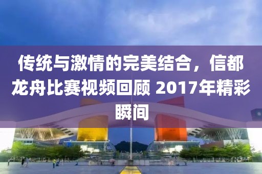 傳統與激情的完美結合，信都龍舟比賽視頻回顧 2017年精彩瞬間