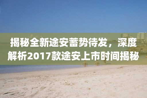 揭秘全新途安蓄勢待發，深度解析2017款途安上市時間揭秘