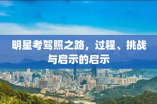 明星考駕照之路，過程、挑戰與啟示的啟示