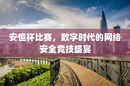 安恒杯比賽，數字時代的網絡安全競技盛宴