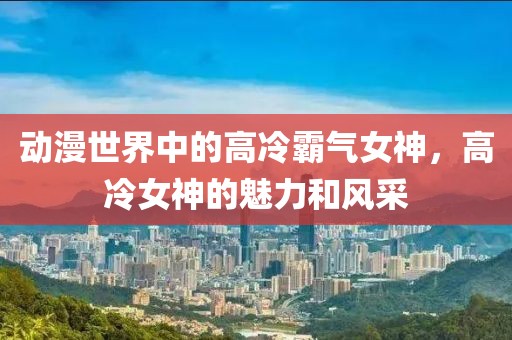 動漫世界中的高冷霸氣女神，高冷女神的魅力和風采