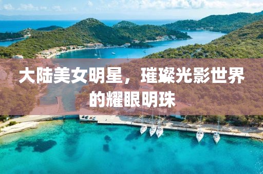 大陸美女明星，璀璨光影世界的耀眼明珠