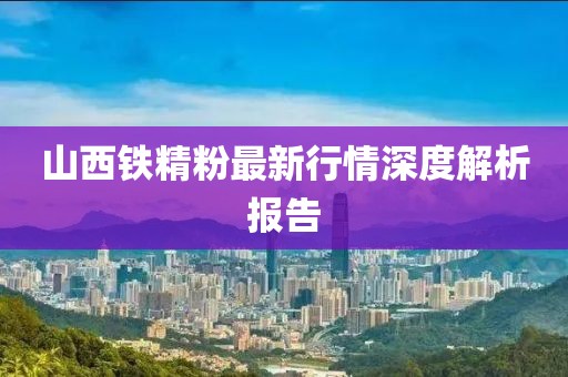 山西鐵精粉最新行情深度解析報告