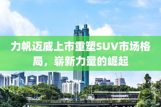 力帆邁威上市重塑SUV市場格局，嶄新力量的崛起