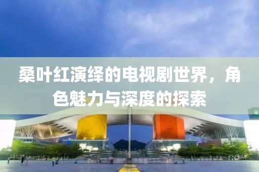 桑葉紅演繹的電視劇世界，角色魅力與深度的探索