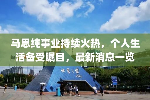 馬思純事業持續火熱，個人生活備受矚目，最新消息一覽