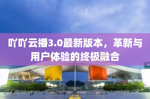 吖吖云播3.0最新版本，革新與用戶體驗的終極融合