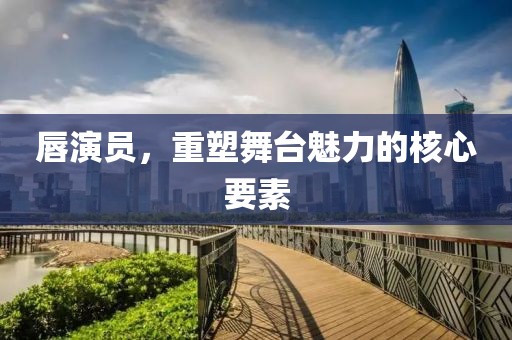 唇演員，重塑舞臺魅力的核心要素