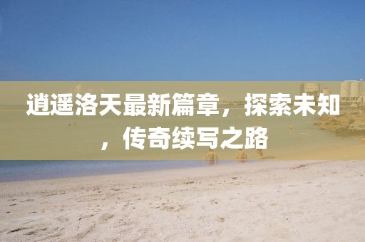 逍遙洛天最新篇章，探索未知，傳奇續寫之路