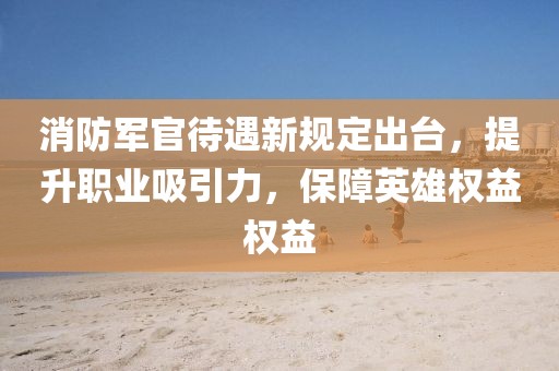 消防軍官待遇新規定出臺，提升職業吸引力，保障英雄權益權益