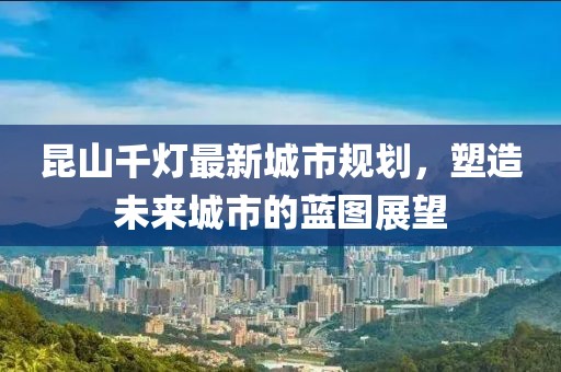 昆山千燈最新城市規劃，塑造未來城市的藍圖展望