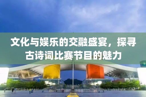 文化與娛樂的交融盛宴，探尋古詩詞比賽節目的魅力