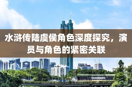 水滸傳陸虞侯角色深度探究，演員與角色的緊密關聯