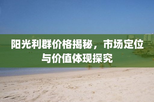 陽光利群價格揭秘，市場定位與價值體現探究