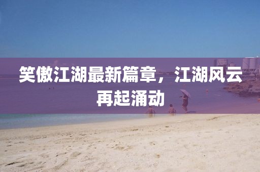 笑傲江湖最新篇章，江湖風云再起涌動
