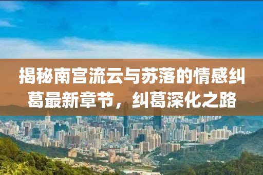 揭秘南宮流云與蘇落的情感糾葛最新章節，糾葛深化之路