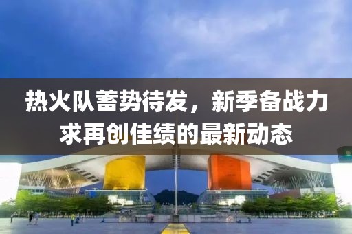 熱火隊蓄勢待發，新季備戰力求再創佳績的最新動態