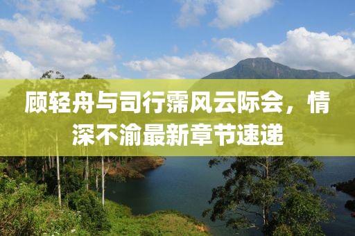 顧輕舟與司行霈風云際會，情深不渝最新章節速遞