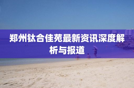 鄭州鈦合佳苑最新資訊深度解析與報道