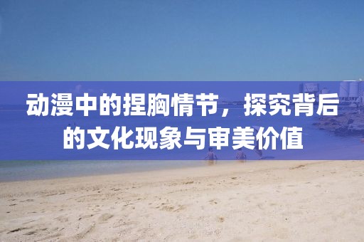 動漫中的捏胸情節，探究背后的文化現象與審美價值