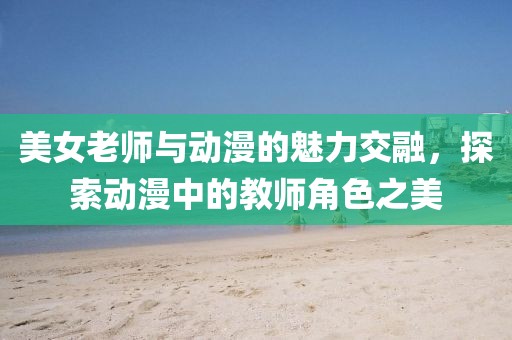 美女老師與動漫的魅力交融，探索動漫中的教師角色之美