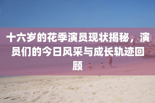 十六歲的花季演員現狀揭秘，演員們的今日風采與成長軌跡回顧
