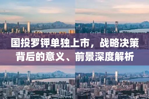 國投羅鉀單獨上市，戰略決策背后的意義、前景深度解析