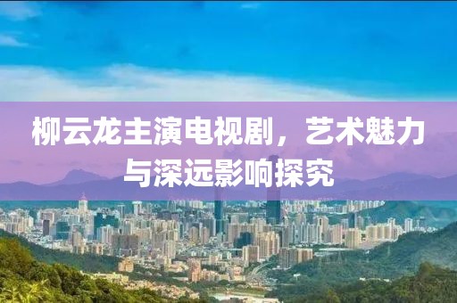 柳云龍主演電視劇，藝術魅力與深遠影響探究