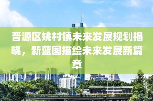 晉源區姚村鎮未來發展規劃揭曉，新藍圖描繪未來發展新篇章