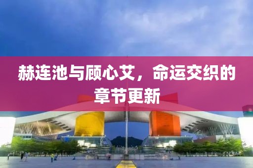 赫連池與顧心艾，命運交織的章節更新