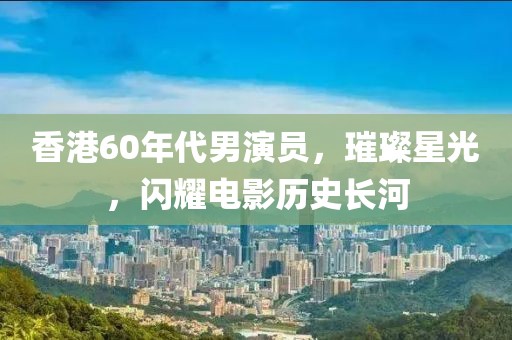 香港60年代男演員，璀璨星光，閃耀電影歷史長河